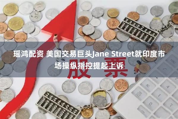 瑶鸿配资 美国交易巨头Jane Street就印度市场操纵指控提起上诉