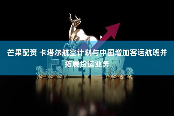 芒果配资 卡塔尔航空计划与中国增加客运航班并拓展货运业务