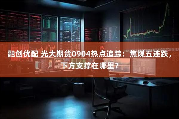 融创优配 光大期货0904热点追踪：焦煤五连跌，下方支撑在哪里？