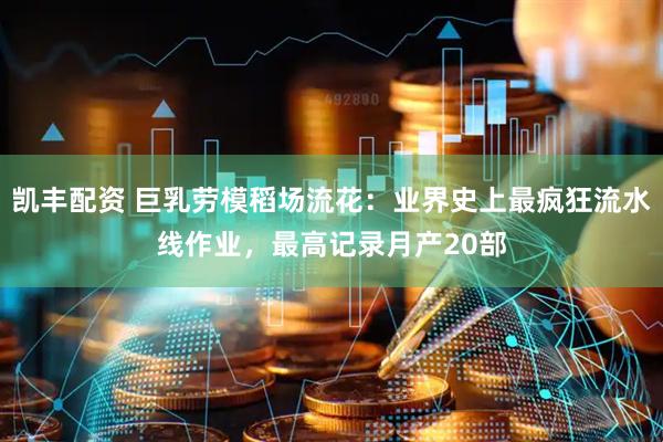 凯丰配资 巨乳劳模稻场流花：业界史上最疯狂流水线作业，最高记录月产20部