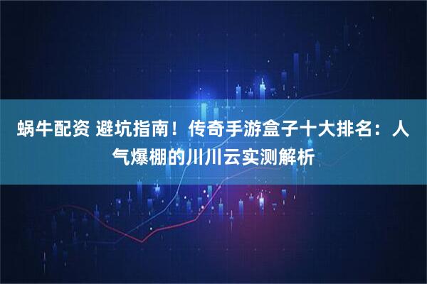 蜗牛配资 避坑指南！传奇手游盒子十大排名：人气爆棚的川川云实测解析