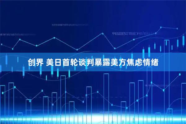 创界 美日首轮谈判暴露美方焦虑情绪