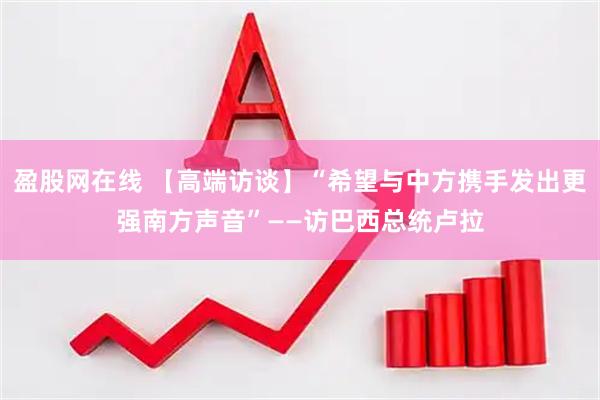 盈股网在线 【高端访谈】“希望与中方携手发出更强南方声音”——访巴西总统卢拉