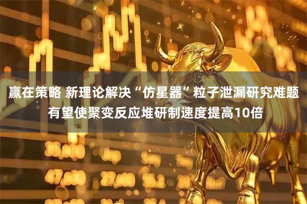 赢在策略 新理论解决“仿星器”粒子泄漏研究难题 有望使聚变反应堆研制速度提高10倍