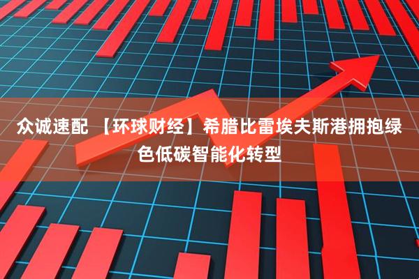 众诚速配 【环球财经】希腊比雷埃夫斯港拥抱绿色低碳智能化转型