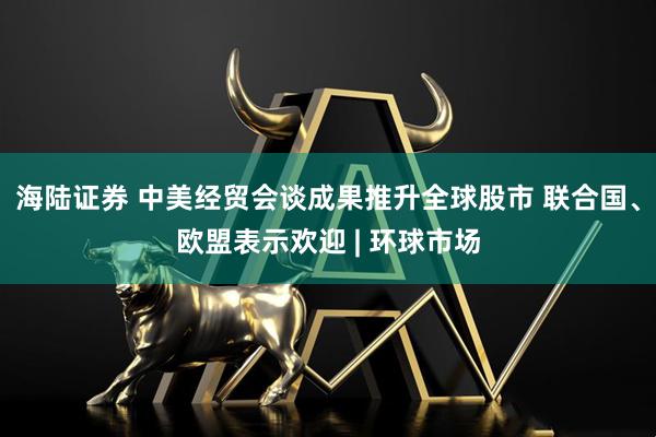 海陆证券 中美经贸会谈成果推升全球股市 联合国、欧盟表示欢迎 | 环球市场