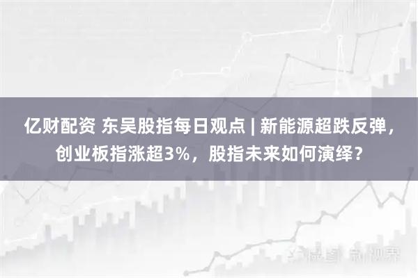 亿财配资 东吴股指每日观点 | 新能源超跌反弹，创业板指涨超3%，股指未来如何演绎？