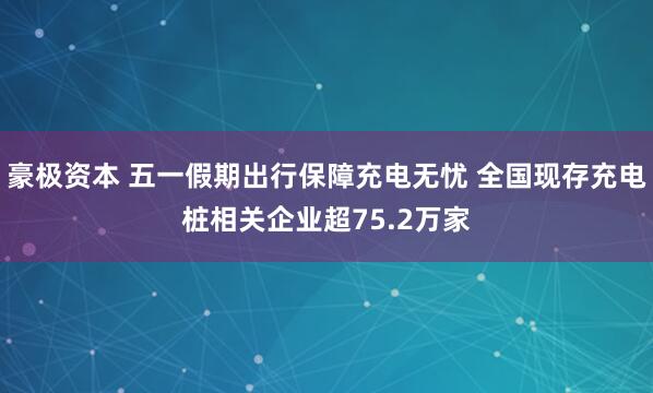 豪极资本 五一假期出行保障充电无忧 全国现存充电桩相关企业超75.2万家
