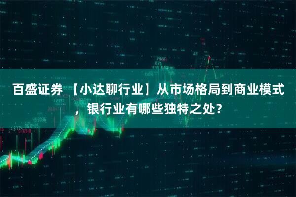 百盛证券 【小达聊行业】从市场格局到商业模式，银行业有哪些独特之处？