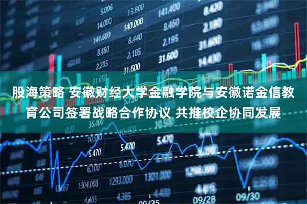 股海策略 安徽财经大学金融学院与安徽诺金信教育公司签署战略合作协议 共推校企协同发展
