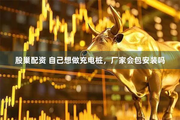 股巢配资 自己想做充电桩，厂家会包安装吗