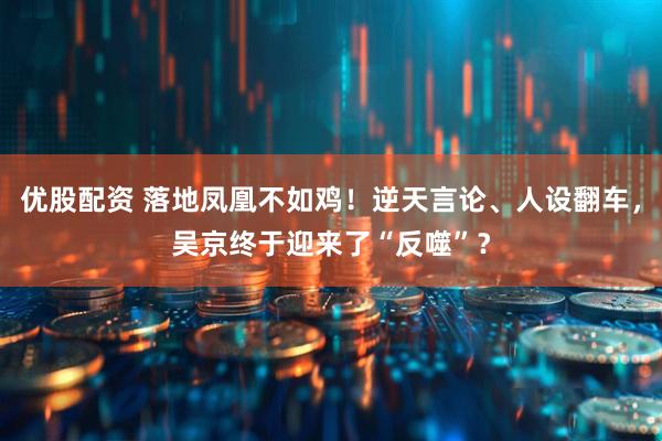 优股配资 落地凤凰不如鸡！逆天言论、人设翻车，吴京终于迎来了“反噬”？