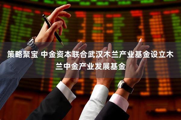 策略聚宝 中金资本联合武汉木兰产业基金设立木兰中金产业发展基金