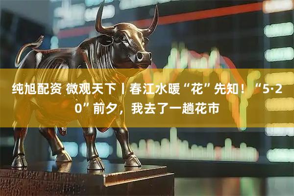 纯旭配资 微观天下丨春江水暖“花”先知！“5·20”前夕，我去了一趟花市
