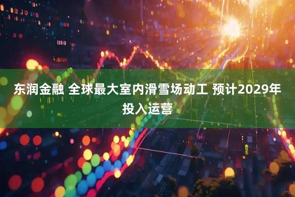 东润金融 全球最大室内滑雪场动工 预计2029年投入运营