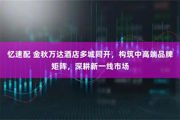 忆速配 金秋万达酒店多城同开,构筑中高端品牌矩阵,深耕新一线市场