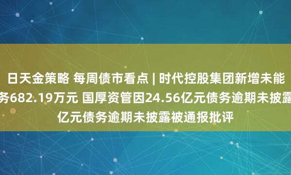 日天金策略 每周债市看点 | 时代控股集团新增未能清偿到期债务682.19万元 国厚资管因24.56亿元债务逾期未披露被通报批评