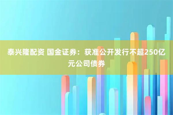 泰兴隆配资 国金证券：获准公开发行不超250亿元公司债券