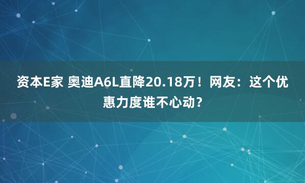 资本E家 奥迪A6L直降20.18万！网友：这个优惠力度谁不心动？