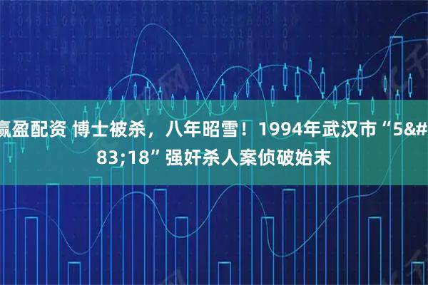 赢盈配资 博士被杀，八年昭雪！1994年武汉市“5·18”强奸杀人案侦破始末