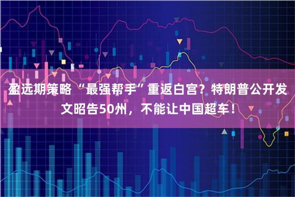 盈远期策略 “最强帮手”重返白宫?特朗普公开发文昭告50州,不能让中国超车!