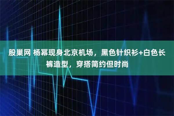 股巢网 杨幂现身北京机场，黑色针织衫+白色长裤造型，穿搭简约但时尚