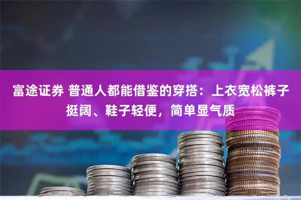 富途证券 普通人都能借鉴的穿搭:上衣宽松裤子挺阔、鞋子轻便,简单显气质