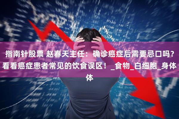 指南针股票 赵春天主任:确诊癌症后需要忌口吗?看看癌症患者常见的饮食误区!_食物_白细胞_身体
