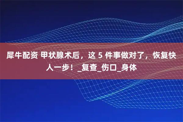 犀牛配资 甲状腺术后,这 5 件事做对了,恢复快人一步!_复查_伤口_身体