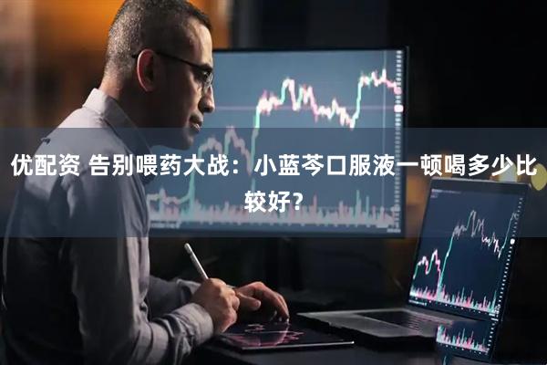 优配资 告别喂药大战：小蓝芩口服液一顿喝多少比较好？