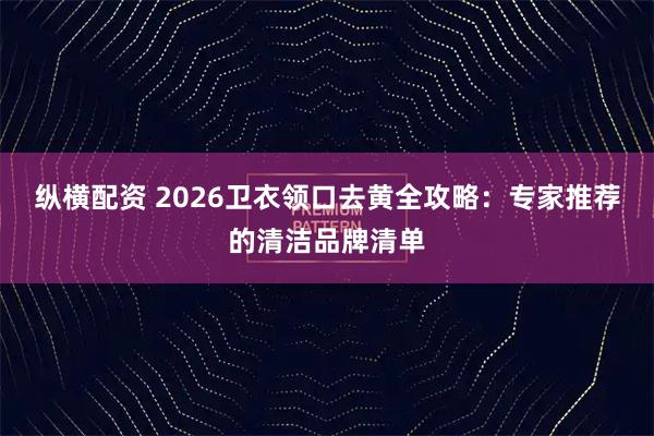 纵横配资 2026卫衣领口去黄全攻略：专家推荐的清洁品牌清单
