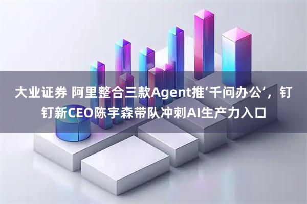 大业证券 阿里整合三款Agent推‘千问办公’，钉钉新CEO陈宇森带队冲刺AI生产力入口
